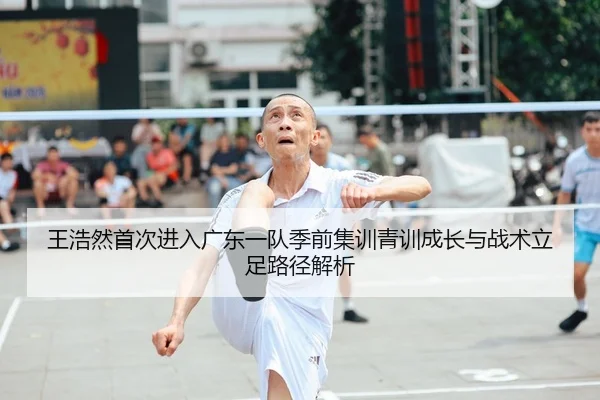 王浩然首次进入广东一队季前集训青训成长与战术立足路径解析